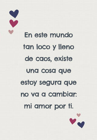 En este mundo tan loco y lleno de caos, existe una cosa que estoy segura que no va a cambiar: mi amor por ti. En este mundo tan loco y lleno de caos, existe una cosa que estoy segura que no va a cambiar: mi amor por ti.