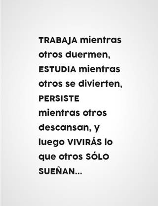 TRABAJA mientras otros duermen, ESTUDIA mientras otros se divierten, PERSISTE mientras otros descansan, y luego VIVIRÁS lo que otros SÓLO SUEÑAN...