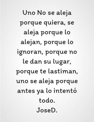 Uno No se aleja porque quiera, se aleja porque lo alejan, porque lo ignoran, porque no le dan su lugar, porque te lastiman, uno se aleja porque antes ya lo intentó todo. JoseD.