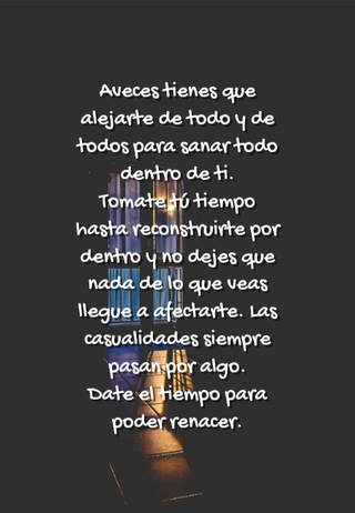 Aveces tienes que alejarte de todo y de todos para sanar todo dentro de ti. Tomate tú tiempo hasta reconstruirte por dentro y no dejes que nada de lo que veas llegue a afectarte. Las casualidades siempre pasan por algo. Date el tiempo para poder renacer.