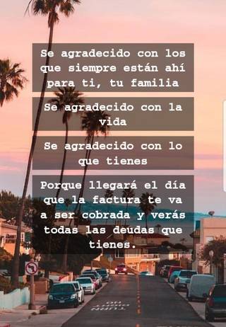 Se agradecido con los que siempre están ahí para ti, tu familia Se agradecido con la vida Se agradecido con lo que tienes Porque llegará el día que la factura te va a ser cobrada y verás todas las deudas que tienes.