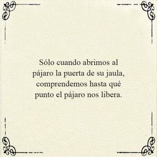 Sólo cuando abrimos al pájaro la puerta de su jaula, comprendemos hasta qué punto el pájaro nos libera.