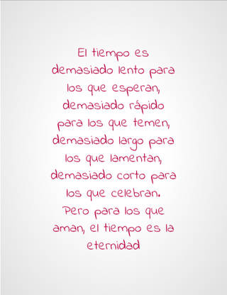El tiempo es demasiado lento para los que esperan, demasiado rápido para los que temen, demasiado largo para los que lamentan, demasiado corto para los que celebran. Pero para los que aman, el tiempo es la eternidad