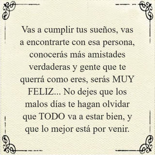 Vas a cumplir tus sueños, vas a encontrarte con esa persona, conocerás más amistades verdaderas y gente que te querrá como eres, serás MUY FELIZ... No dejes que los malos días te hagan olvidar que TODO va a estar bien, y que lo mejor está por venir.