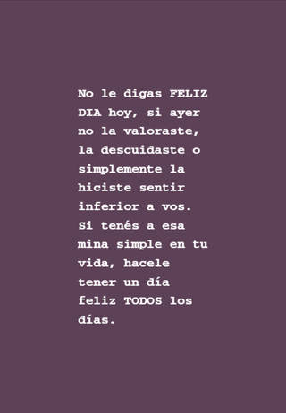 No le digas FELIZ DIA hoy, si ayer no la valoraste, la descuidaste o simplemente la hiciste sentir inferior a vos. Si tenés a esa mina simple en tu vida, hacele tener un día feliz TODOS los días.