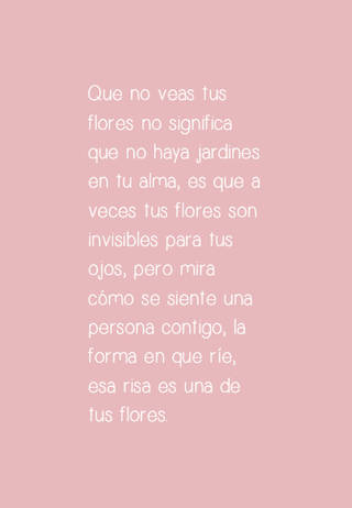 Que no veas tus flores no significa que no haya jardines en tu alma, es que a veces tus flores son invisibles para tus ojos, pero mira cómo se siente una persona contigo, la forma en que ríe, esa risa es una de tus flores.