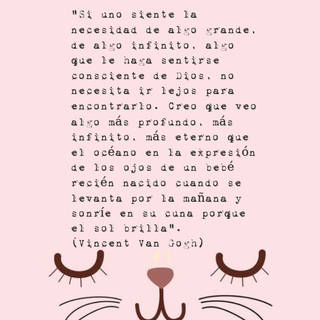 "Si uno siente la necesidad de algo grande, de algo infinito, algo que le haga sentirse consciente de Dios, no necesita ir lejos para encontrarlo. Creo que veo algo más profundo, más infinito, más eterno que el océano en la expresión de los ojos de un bebé recién nacido cuando se levanta por la mañana y sonríe en su cuna porque el sol brilla". (Vincent Van Gogh)