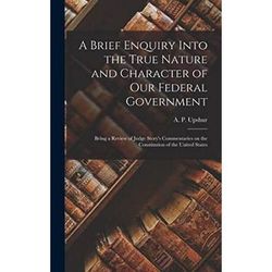 A Brief Enquiry Into the True Nature and Character of Our Federal Government Being a Review of Judge Storys Commentaries on the Constitution of the