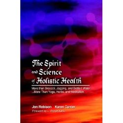 The Spirit And Science Of Holistic Health: More Than Broccoli, Jogging, And Bottled Water... More Than Yoga, Herbs, And Meditation