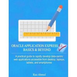 Oracle Application Express 5.1 Basics & Beyond: A Practical Guide To Rapidly Develop Data-Centric Web Applications Accessible From Desktop, Laptops, T