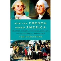 How The French Saved America: Soldiers, Sailors, Diplomats, Louis Xvi, And The Success Of A Revolution