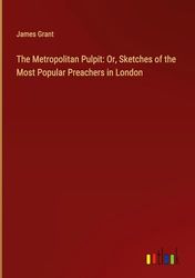The Metropolitan Pulpit: Or, Sketches of the Most Popular Preachers in London