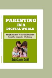 Parenting In A Digital World: A Step By Step Guide On How To Lead Your Child Through The Complexities Of Technology