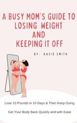 A Busy Mom’s Guide to Losing Weight and Keeping it Off: Lose 10 Pounds in 10 Days, and then Keep Going