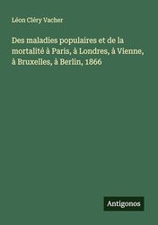 Des maladies populaires et de la mortalité à Paris, à Londres, à Vienne, à Bruxelles, à Berlin, 1866