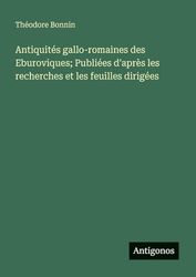 Antiquités gallo-romaines des Eburoviques; Publiées d'après les recherches et les feuilles dirigées