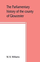 The parliamentary history of the county of Gloucester, including the cities of Bristol and Gloucester, and the boroughs of Cheltenham, Cirencester. day, 1213-1898 with Biographical and Genealo