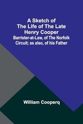 A Sketch of the Life of the late Henry Cooper;Barrister-at-Law, of the Norfolk Circuit; as also, of his Father