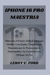IPHONE 16 PRO MAESTRIA: Sbloccare il Futuro della Tecnologia Mobile: Una Guida Completa per Massimizzare le Prestazioni, le Funzionalità e la Creatività con l'iPhone 16 Pro