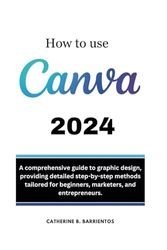 HOW TO USE CANVA: A Comprehensive Guide To Graphic Design, Providing Detailed Step-by-step Methods Tailored For Beginners, Marketers, And Entrepreneurs.