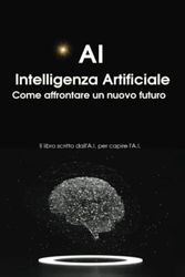 A.I. Intelligenza Artificiale Come affrontare un nuovo futuro: Il libro scritto dall'A.I. per capire l'A.I.