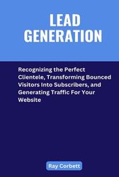 LEAD GENERATION: Recognizing the Perfect Clientele, Transforming Bounced Visitors Into Subscribers, and Generating Traffic For Your Website