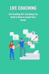 Life Coaching: Life Coaching 101: Everything You Need to Know to Launch Your Career