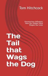 The Tail that Wags the Dog: Unconscious Influence: How Our Hidden Mind Shapes Our Lives