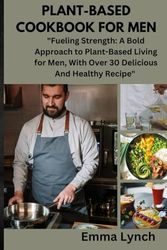 PLANT-BASED COOKBOOK FOR MEN: "Fueling Strength: A Bold Approach to Plant-Based Living for Men, With Over 30 Delicious And Healthy Recipe"