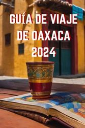 GUÍA DE VIAJE DE OAXACA 2024: Explorando la riqueza cultural y natural de Oaxaca en 2024