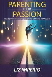 Parenting Their Passion: Transforming Your Dancer’S Passion Into a Lifetime of SUCCESS!