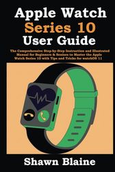 Apple Watch Series 10 User Guide: The Comprehensive Step-by-Step Instruction and Illustrated Manual for Beginners & Seniors to Master the Apple Watch Series 10 with Tips and Tricks for watchOS 11