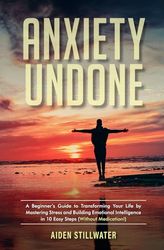 Anxiety Undone: A Beginner's Guide To Transforming Your Life by Mastering Stress and Building Emotional Intelligence in 10 Easy Steps (Without Medication)