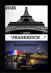 FRANKREICH REISEFÜHRER 2025: Aktualisierter Reiseführer für Frankreich: Top-Reiseziele, beste Reisezeit, Hotels, Visabestimmungen, Transporttipps und vieles mehr