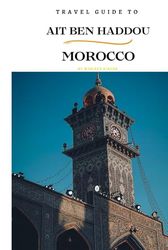 Travel Guide To Ait Ben Haddou, Morocco.: Your All-In-One Companion for an Unforgettable Experience!