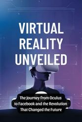 Virtual Reality Unveiled: The Journey from Oculus to Facebook and the Revolution That Changed the Future