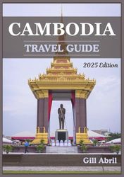 CAMBODIA TRAVEL GUIDE 2025: Discovering the Land of Ancient Temples and Vibrant Culture: A Journey Through Cambodia’s Must-See Destinations, Hidden Gems, and Local Experiences