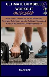 ULTIMATE DUMBBELL WORKOUT GUIDEBOOK: Unlock Your Fitness Potential, Boost Your Strength, Build Lean Muscle, Achieve Fitness And Burn Fat With Proven Dumbbell Exercises