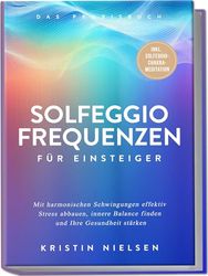 Solfeggio Frequenzen für Einsteiger - Das Praxisbuch: Mit harmonischen Schwingungen effektiv Stress abbauen, innere Balance finden und Ihre Gesundheit stärken - inkl. Solfeggio-Chakra-Meditation