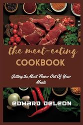 THE MEAT EATING COOKBOOK: Getting the Most Flavor Out Of Your Meats - A Delicious Meat-Eating Cookbook"