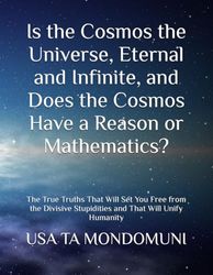 Is the Cosmos the Universe, Eternal and Infinite, and Does the Cosmos Have a Reason or Mathematics?: The True Truths That Will Set You Free from the Divisive Stupidities and That Will Unify Humanity