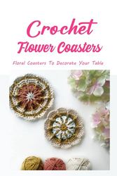 Crochet Flower Coasters: Floral Coasters To Decorate Your Table: 14 Flower Themed Crochet Coaster Patterns
