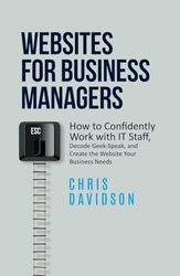 Websites for Business Managers: How to Confidently Work with IT Staff, Decode Geek-Speak, and Create the Website Your Business Needs