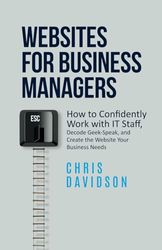 Websites for Business Managers: How to Confidently Work with IT Staff, Decode Geek-Speak, and Create the Website Your Business Needs