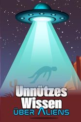 Unnützes Wissen über Aliens: Erstaunliche Details und kuriose Fakten über Aliensichtungen, UFOs, Geheimbasen und die vermeintlichen Außerirdischen unter uns