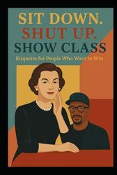 Sit Down. Shut Up. Show Class: Etiquette for People Who Want to Win