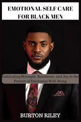 EMOTIONAL SELF CARE FOR BLACK MEN: Cultivating Strength, Resilience, and Joy in the Pursuit of Emotional Well-Being