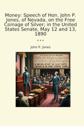 Money: Speech of Hon. John P. Jones, of Nevada, on the Free Coinage of Silver; in the United States Senate, May 12 and 13, 1890