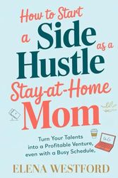 How to Start a Side Hustle as a Stay-at-Home Mom: Turn Your Talents into a Profitable Venture, Even with a Busy Schedule