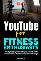 YouTube for Fitness Enthusiasts: Step-by-Step Comprehensive Blueprint on How to Build a Successful YouTube Channel for Workouts and Wellness Tips